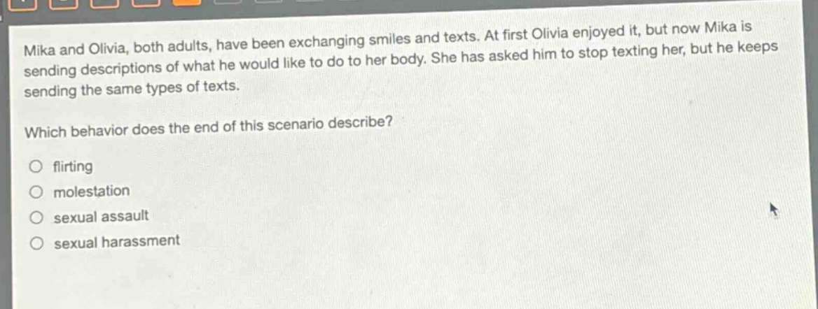 mika and olivia, both adults, have been exchanging smiles and texts. at first olivia enjoyed it, but now mika is sending descriptions of what he would like to do to her body. she has asked him to stop texting her, but he keeps sending the same types of texts.\nwhich behavior does the end of this scenario describe?\n○ flirting\n○ molestation\n○ sexual assault\n○ sexual harassment