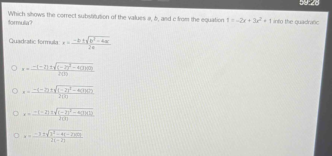 which shows the correct substitution of the values a, b, and c from the equation 1 = -2x + 3x² + 1 into the quadratic formula?\nquadratic formula: x = \\frac{-b\\pm\\sqrt{b^{2}-4ac}}{2a}\n\\(x = \\frac{-(-2)\\pm\\sqrt{(-2)^{2}-4(3)(0)}}{2(3)}\\)\n\\(x = \\frac{-(-2)\\pm\\sqrt{(-2)^{2}-4(3)(2)}}{2(3)}\\)\n\\(x = \\frac{-(-2)\\pm\\sqrt{(-2)^{2}-4(3)(1)}}{2(3)}\\)\n\\(x = \\frac{-3\\pm\\sqrt{3^{2}-4(-2)(0)}}{2(-2)}\\)