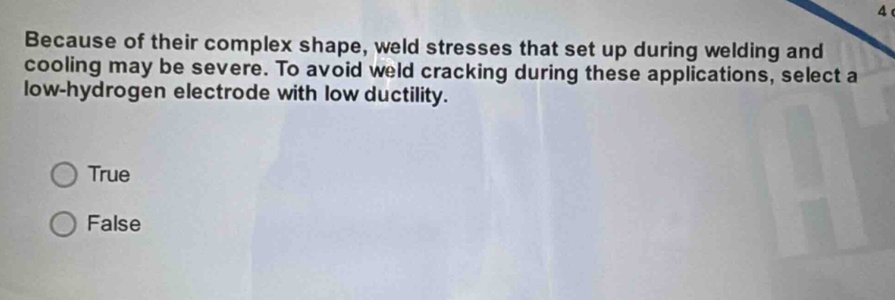 because of their complex shape, weld stresses that set up during welding and cooling may be severe. to avoid weld cracking during these applications, select a low - hydrogen electrode with low ductility.\n\ntrue\nfalse