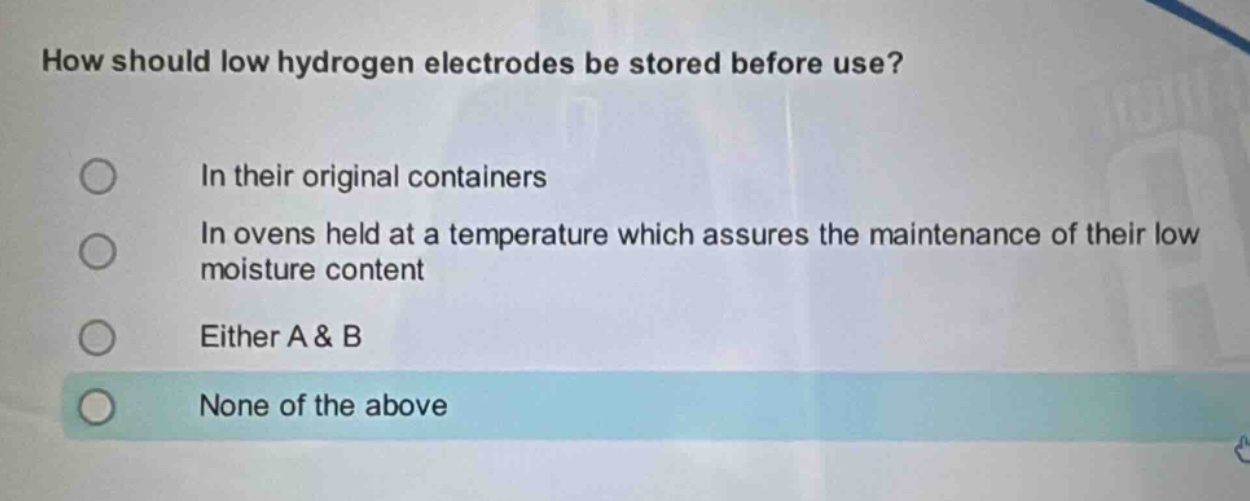 how should low hydrogen electrodes be stored before use?\nin their original containers\nin ovens held at a temperature which assures the maintenance of their low moisture content\neither a & b\nnone of the above
