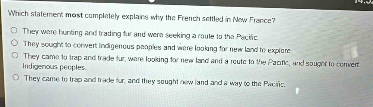which statement most completely explains why the french settled in new france?\nthey were hunting and trading fur and were seeking a route to the pacific.\nthey sought to convert indigenous peoples and were looking for new land to explore.\nthey came to trap and trade fur, were looking for new land and a route to the pacific, and sought to convert indigenous peoples.\nthey came to trap and trade fur, and they sought new land and a way to the pacific.