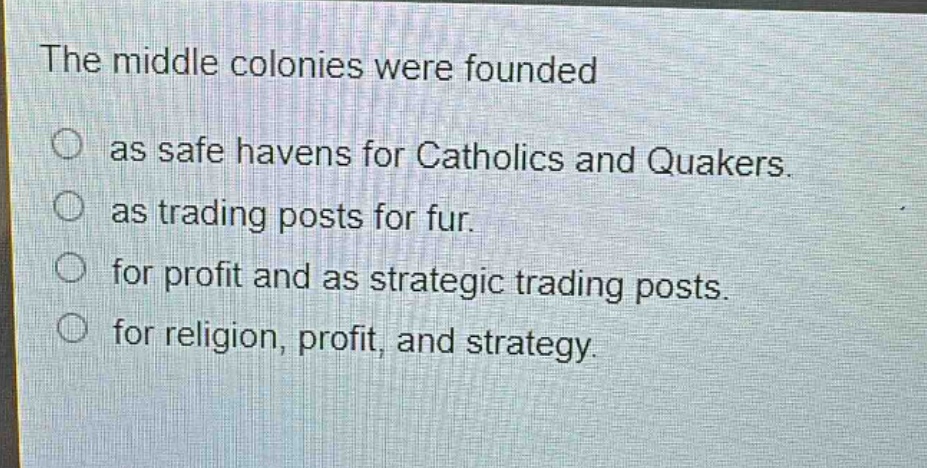 the middle colonies were founded\nas safe havens for catholics and quakers.\nas trading posts for fur.\nfor profit and as strategic trading posts.\nfor religion, profit, and strategy.