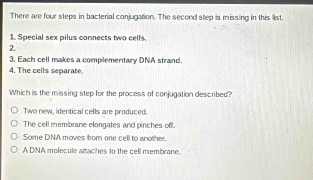 there are four steps in bacterial conjugation. the second step is missing in this list.\n1. special sex pilus connects two cells.\n2.\n3. each cell makes a complementary dna strand.\n4. the cells separate.\nwhich is the missing step for the process of conjugation described?\no two new, identical cells are produced.\no the cell membrane elongates and pinches off.\no some dna moves from one cell to another.\no a dna molecule attaches to the cell membrane.