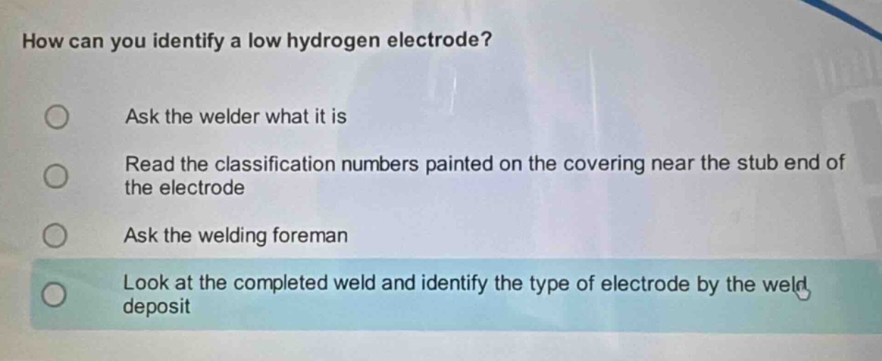how can you identify a low hydrogen electrode?\nask the welder what it is\nread the classification numbers painted on the covering near the stub end of the electrode\nask the welding foreman\nlook at the completed weld and identify the type of electrode by the weld deposit