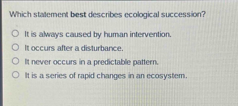 which statement best describes ecological succession?\nit is always caused by human intervention.\nit occurs after a disturbance.\nit never occurs in a predictable pattern.\nit is a series of rapid changes in an ecosystem.