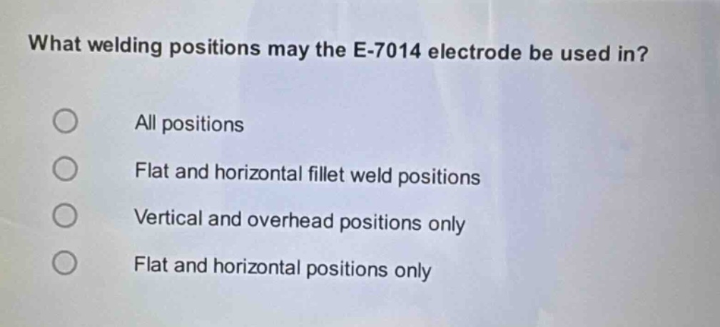 what welding positions may the e - 7014 electrode be used in?\nall positions\nflat and horizontal fillet weld positions\nvertical and overhead positions only\nflat and horizontal positions only