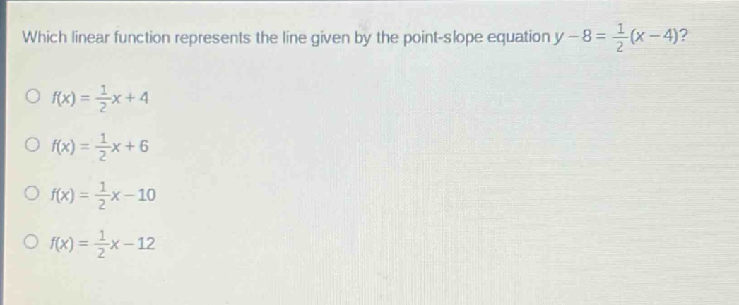 which linear function represents the line given by the point - slope equation $y - 8=\frac{1}{2}(x - 4)$?\n$\\bigcirc f(x)=\frac{1}{2}x + 4$\n$\\bigcirc f(x)=\frac{1}{2}x + 6$\n$\\bigcirc f(x)=\frac{1}{2}x - 10$\n$\\bigcirc f(x)=\frac{1}{2}x - 12$