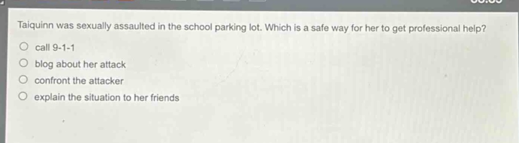 taiquinn was sexually assaulted in the school parking lot. which is a safe way for her to get professional help?\ncall 9 - 1 - 1\nblog about her attack\nconfront the attacker\nexplain the situation to her friends