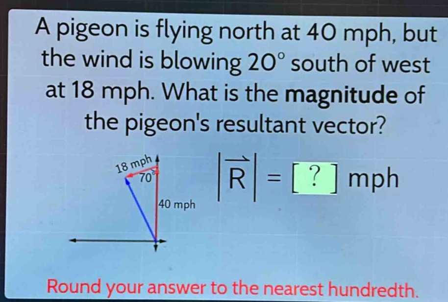 a pigeon is flying north at 40 mph, but the wind is blowing 20° south of west at 18 mph. what is the magnitude of the pigeons resultant vector? round your answer to the nearest hundredth.