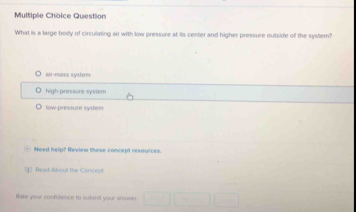 multiple choice question\nwhat is a large body of circulating air with low pressure at its center and higher pressure outside of the system?\no air - mass system\no high - pressure system\no low - pressure system\nneed help? review these concept resources.\nread about the concept\nrate your confidence to submit your answer.