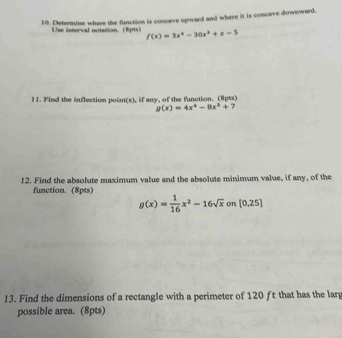 10. determine where the function is concave upward and where it is concave downward. use interval notation. (8pts) $f(x)=3x^{4}-30x^{3}+x - 5$\n11. find the inflection point(s), if any, of the function. (8pts) $g(x)=4x^{4}-8x^{3}+7$\n12. find the absolute maximum value and the absolute minimum value, if any, of the function. (8pts) $g(x)=\frac{1}{16}x^{2}-16sqrt{x}$ on $0,25$\n13. find the dimensions of a rectangle with a perimeter of 120 ft that has the largest possible area. (8pts)