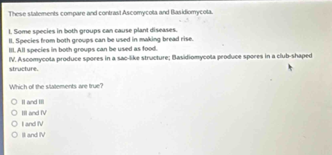 these statements compare and contrast ascomycota and basidiomycota.\ni. some species in both groups can cause plant diseases.\nii. species from both groups can be used in making bread rise.\niii. all species in both groups can be used as food.\niv. ascomycota produce spores in a sac - like structure; basidiomycota produce spores in a club - shaped structure.\nwhich of the statements are true?\no ii and iii\no iii and iv\no i and iv\no ii and iv