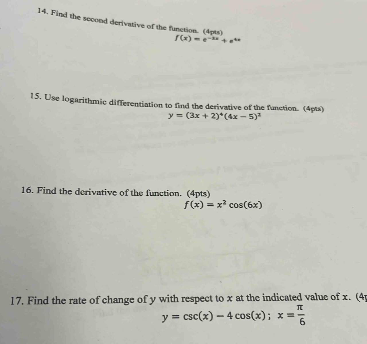 14. find the second derivative of the function. (4pts)\n$f(x)=e^{-3x}+e^{4x}$\n\n15. use logarithmic differentiation to find the derivative of the function. (4pts)\n$y=(3x + 2)^4(4x - 5)^2$\n\n16. find the derivative of the function. (4pts)\n$f(x)=x^2cos(6x)$\n\n17. find the rate of change of $y$ with respect to $x$ at the indicated value of $x$. (4pts)\n$y = csc(x)-4cos(x);x=\frac{pi}{6}$