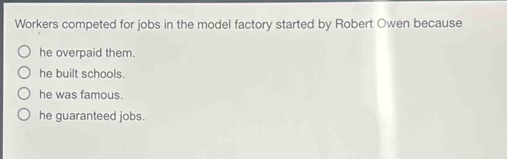 workers competed for jobs in the model factory started by robert owen because\nhe overpaid them.\nhe built schools.\nhe was famous.\nhe guaranteed jobs.
