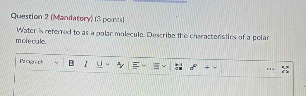 question 2 (mandatory) (3 points)\nwater is referred to as a polar molecule. describe the characteristics of a polar molecule.
