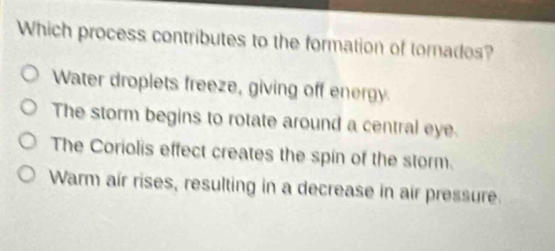which process contributes to the formation of tornados?\nwater droplets freeze, giving off energy.\nthe storm begins to rotate around a central eye.\nthe coriolis effect creates the spin of the storm.\nwarm air rises, resulting in a decrease in air pressure.