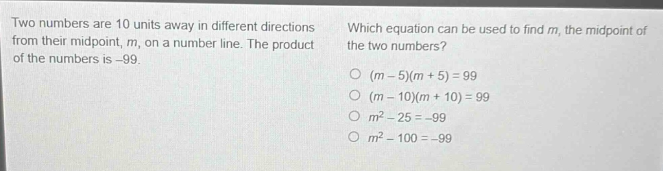 two numbers are 10 units away in different directions from their mid - point, m, on a number line. the product of the numbers is - 99. which equation can be used to find m, the midpoint of the two numbers? (m - 5)(m + 5)=99 (m - 10)(m + 10)=99 m² - 25=-99 m² - 100=-99