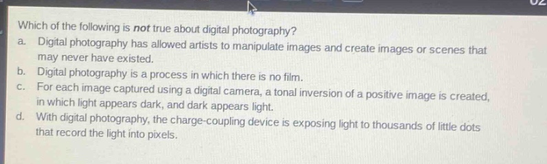 which of the following is not true about digital photography?\na. digital photography has allowed artists to manipulate images and create images or scenes that may never have existed.\nb. digital photography is a process in which there is no film.\nc. for each image captured using a digital camera, a tonal inversion of a positive image is created, in which light appears dark, and dark appears light.\nd. with digital photography, the charge - coupling device is exposing light to thousands of little dots that record the light into pixels.