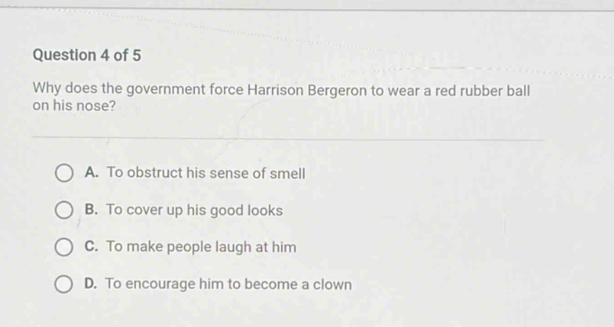 question 4 of 5\nwhy does the government force harrison bergeron to wear a red rubber ball on his nose?\na. to obstruct his sense of smell\nb. to cover up his good looks\nc. to make people laugh at him\nd. to encourage him to become a clown
