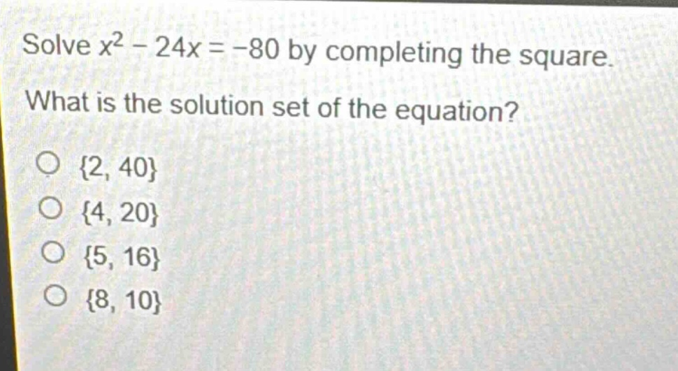 solve $x^{2}-24x = - 80$ by completing the square. what is the solution set of the equation?\n{2, 40}\n{4, 20}\n{5, 16}\n{8, 10}