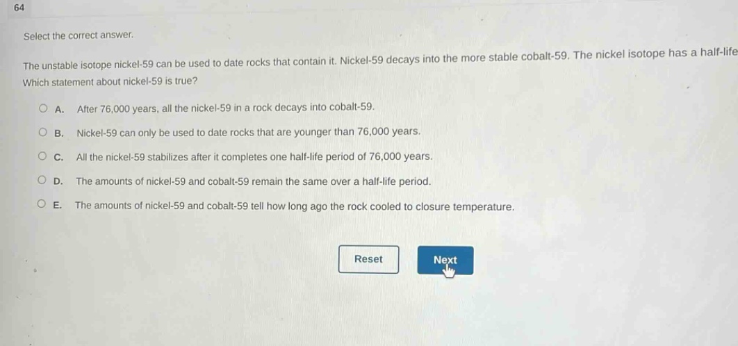 64\nselect the correct answer.\nthe unstable isotope nickel - 59 can be used to date rocks that contain it. nickel - 59 decays into the more stable cobalt - 59. the nickel isotope has a half - life.\nwhich statement about nickel - 59 is true?\n○ a. after 76,000 years, all the nickel - 59 in a rock decays into cobalt - 59.\n○ b. nickel - 59 can only be used to date rocks that are younger than 76,000 years.\n○ c. all the nickel - 59 stabilizes after it completes one half - life period of 76,000 years.\n○ d. the amounts of nickel - 59 and cobalt - 59 remain the same over a half - life period.\n○ e. the amounts of nickel - 59 and cobalt - 59 tell how long ago the rock cooled to closure temperature.\nreset next