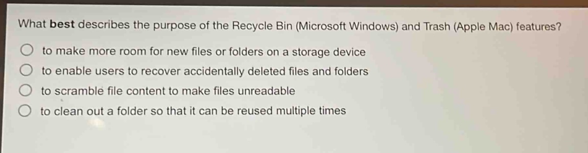 what best describes the purpose of the recycle bin (microsoft windows) and trash (apple mac) features?\n to make more room for new files or folders on a storage device\n to enable users to recover accidentally deleted files and folders\n to scramble file content to make files unreadable\n to clean out a folder so that it can be reused multiple times