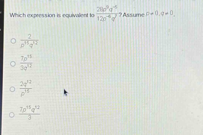 which expression is equivalent to $\frac{28p^{9}q^{-5}}{12p^{-6}q^{7}}$? assume $p\neq0,q\neq0$.\n$\frac{2}{p^{15}q^{12}}$\n$\frac{7p^{15}}{3q^{12}}$\n$\frac{2q^{12}}{p^{15}}$\n$\frac{7p^{15}q^{12}}{3}$