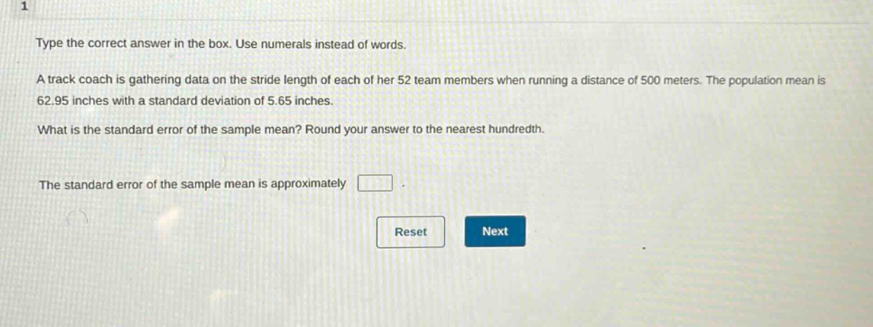 type the correct answer in the box. use numerals instead of words. a track coach is gathering data on the stride length of each of her 52 team members when running a distance of 500 meters. the population mean is 62.95 inches with a standard deviation of 5.65 inches. what is the standard error of the sample mean? round your answer to the nearest hundredth. the standard error of the sample mean is approximately