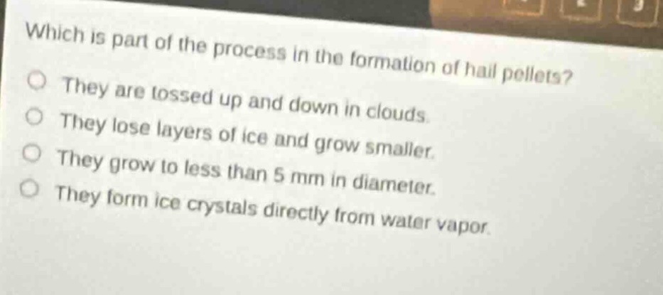 which is part of the process in the formation of hail pellets?\nthey are tossed up and down in clouds.\nthey lose layers of ice and grow smaller.\nthey grow to less than 5 mm in diameter.\nthey form ice crystals directly from water vapor.