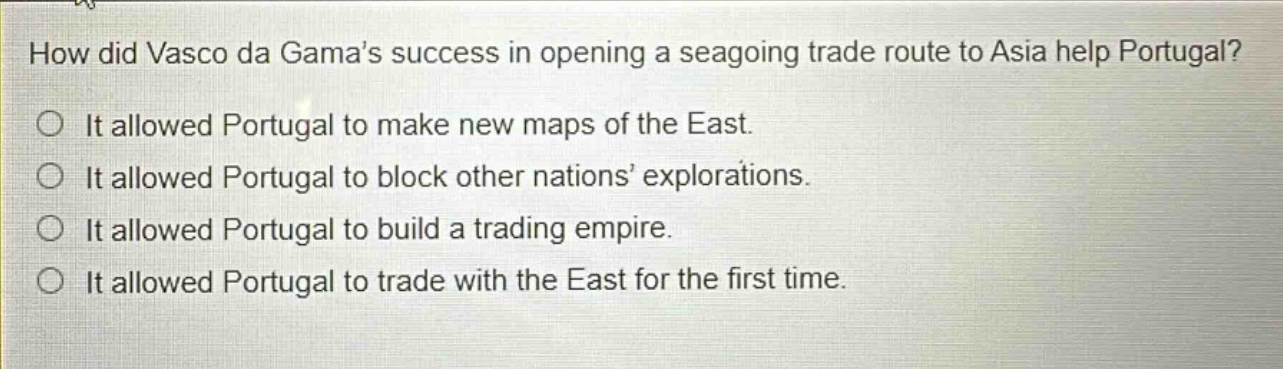 how did vasco da gamas success in opening a seagoing trade route to asia help portugal?\nit allowed portugal to make new maps of the east.\nit allowed portugal to block other nations explorations.\nit allowed portugal to build a trading empire.\nit allowed portugal to trade with the east for the first time.