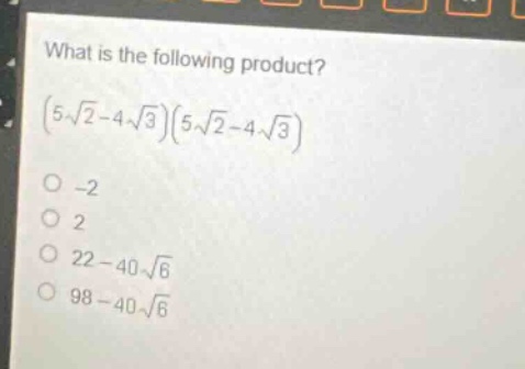 what is the following product?\n$(5\\sqrt{2}-4\\sqrt{3})(5\\sqrt{2}-4\\sqrt{3})$ \n-2\n2\n$22 - 40\\sqrt{6}$\n$98 - 40\\sqrt{6}$