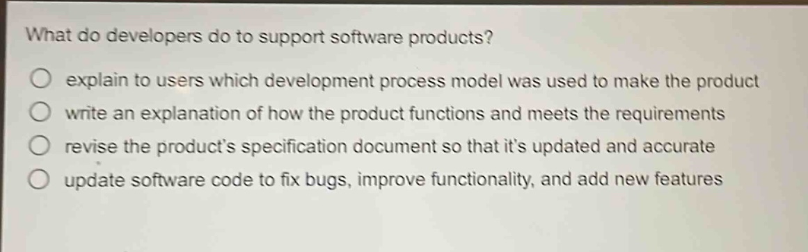 what do developers do to support software products?\no explain to users which development process model was used to make the product\no write an explanation of how the product functions and meets the requirements\no revise the products specification document so that its updated and accurate\no update software code to fix bugs, improve functionality, and add new features