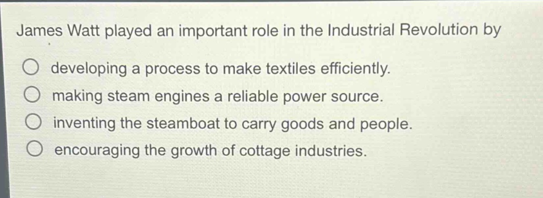james watt played an important role in the industrial revolution by\ndeveloping a process to make textiles efficiently.\nmaking steam engines a reliable power source.\ninventing the steamboat to carry goods and people.\nencouraging the growth of cottage industries.