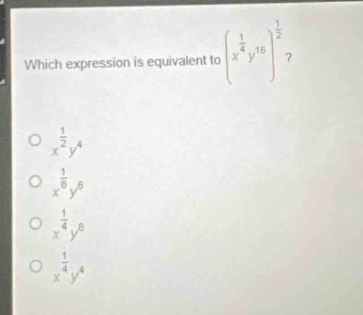 which expression is equivalent to $left(x^{\frac{1}{4}}y^{16}\right)^{\frac{1}{2}}$?\n$x^{\frac{1}{2}}y^{4}$\n$x^{\frac{1}{8}}y^{8}$\n$x^{\frac{1}{4}}y^{8}$\n$x^{\frac{1}{4}}y^{4}$