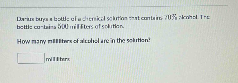 darius buys a bottle of a chemical solution that contains 70% alcohol. the bottle contains 500 milliliters of solution. how many milliliters of alcohol are in the solution? milliliters