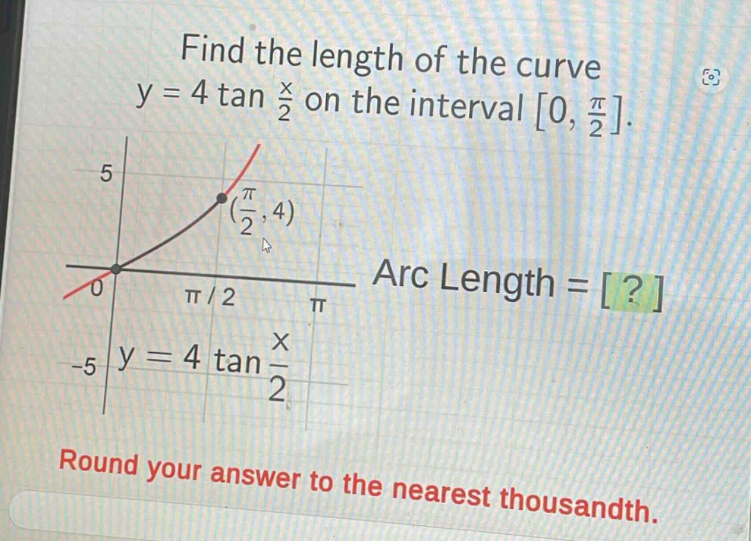 find the length of the curve y = 4 tan $\frac{x}{2}$ on the interval 0, $\frac{pi}{2}$. arc length = ? round your answer to the nearest thousandth.