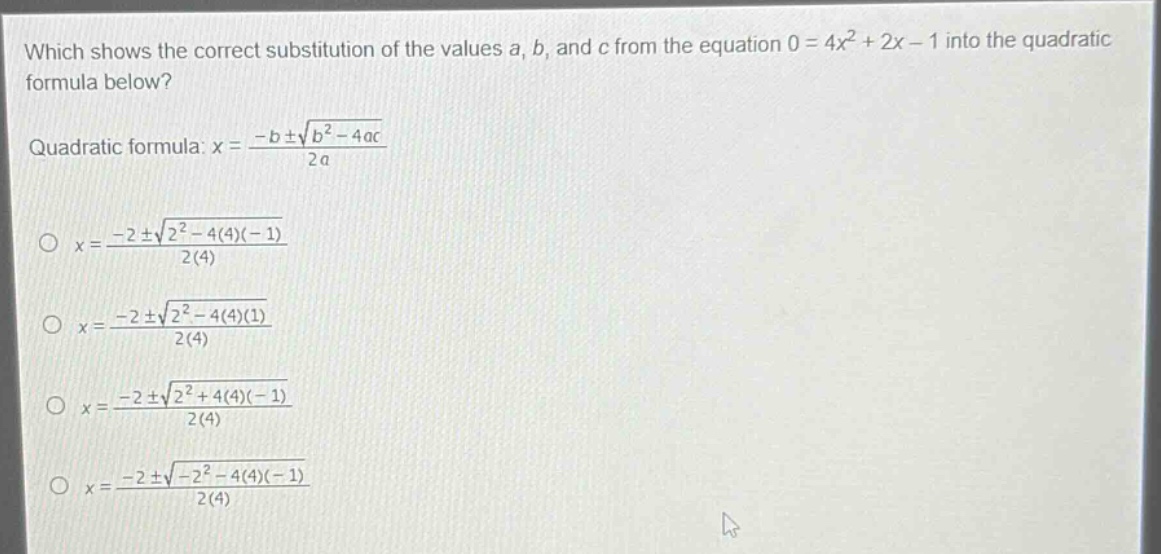 which shows the correct substitution of the values a, b, and c from the equation 0 = 4x² + 2x - 1 into the quadratic formula below?\nquadratic formula: x = \\frac{-b\\pm\\sqrt{b^{2}-4ac}}{2a}\n\\(x = \\frac{-2\\pm\\sqrt{2^{2}-4(4)(-1)}}{2(4)}\\)\n\\(x = \\frac{-2\\pm\\sqrt{2^{2}-4(4)(1)}}{2(4)}\\)\n\\(x = \\frac{-2\\pm\\sqrt{2^{2}+4(4)(-1)}}{2(4)}\\)\n\\(x = \\frac{-2\\pm\\sqrt{-2^{2}-4(4)(-1)}}{2(4)}\\)