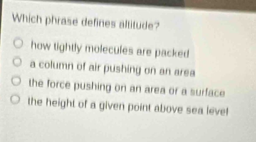 which phrase defines altitude?\nhow tightly molecules are packed\na column of air pushing on an area\nthe force pushing on an area or a surface\nthe height of a given point above sea level