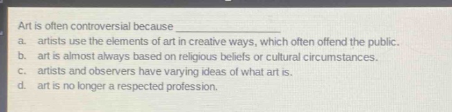 art is often controversial because \n a. artists use the elements of art in creative ways, which often offend the public.\n b. art is almost always based on religious beliefs or cultural circumstances.\n c. artists and observers have varying ideas of what art is.\n d. art is no longer a respected profession.