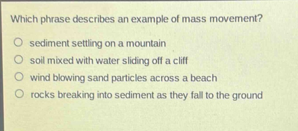 which phrase describes an example of mass movement?\no sediment settling on a mountain\no soil mixed with water sliding off a cliff\no wind blowing sand particles across a beach\no rocks breaking into sediment as they fall to the ground