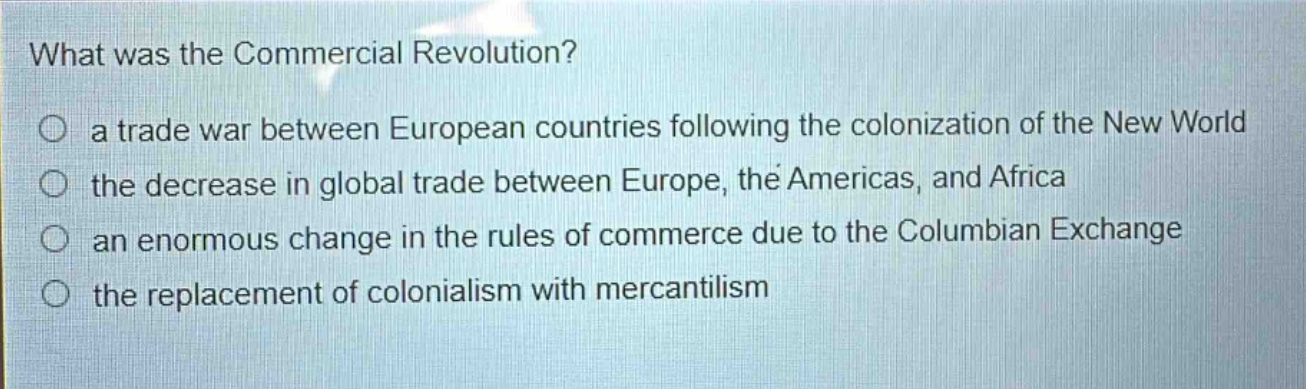 what was the commercial revolution?\n○ a trade war between european countries following the colonization of the new world\n○ the decrease in global trade between europe, the americas, and africa\n○ an enormous change in the rules of commerce due to the columbian exchange\n○ the replacement of colonialism with mercantilism