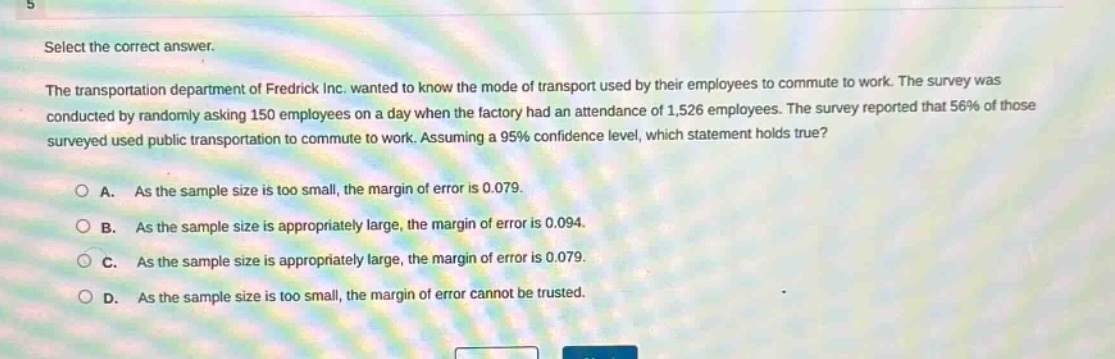 select the correct answer.\nthe transportation department of fredrick inc. wanted to know the mode of transport used by their employees to commute to work. the survey was conducted by randomly asking 150 employees on a day when the factory had an attendance of 1,526 employees. the survey reported that 56% of those surveyed used public transportation to commute to work. assuming a 95% confidence level, which statement holds true?\na. as the sample size is too small, the margin of error is 0.079.\nb. as the sample size is appropriately large, the margin of error is 0.094.\nc. as the sample size is appropriately large, the margin of error is 0.079.\nd. as the sample size is too small, the margin of error cannot be trusted.
