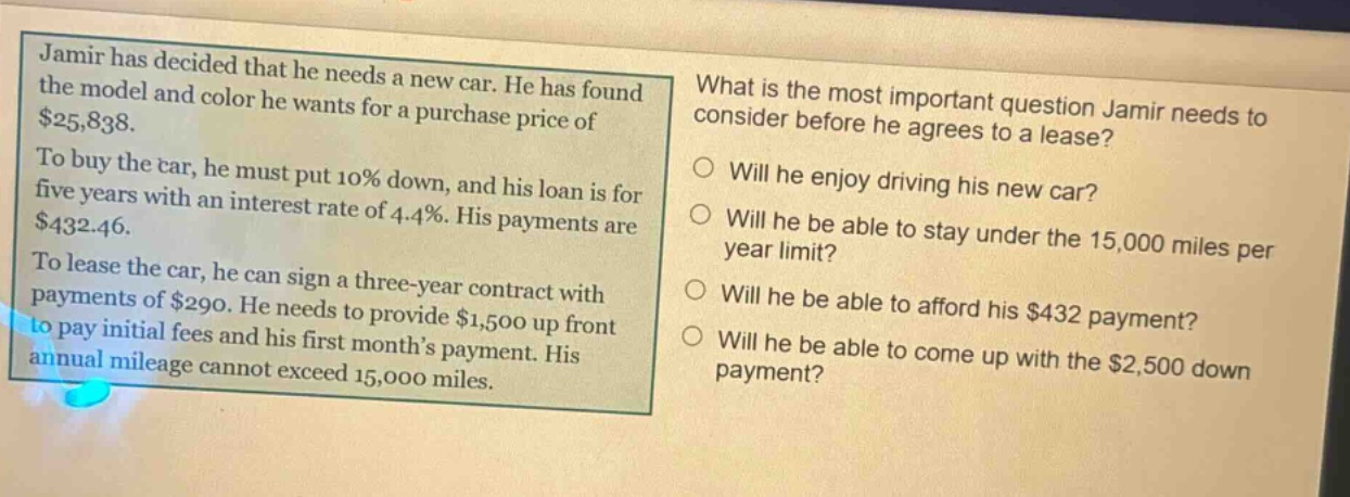 jamir has decided that he needs a new car. he has found the model and color he wants for a purchase price of $25,838. to buy the car, he must put 10% down, and his loan is for five years with an interest rate of 4.4%. his payments are $432.46. to lease the car, he can sign a three - year contract with payments of $290. he needs to provide $1,500 up front to pay initial fees and his first months payment. his annual mileage cannot exceed 15,000 miles. what is the most important question jamir needs to consider before he agrees to a lease? will he enjoy driving his new car? will he be able to stay under the 15,000 miles per year limit? will he be able to afford his $432 payment? will he be able to come up with the $2,500 down payment?