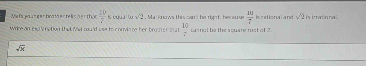 mais younger brother tells her that $\frac{10}{7}$ is equal to $sqrt{2}$. mai knows this cant be right, because $\frac{10}{7}$ is rational and $sqrt{2}$ is irrational. write an explanation that mai could use to convince her brother that $\frac{10}{7}$ cannot be the square root of 2.