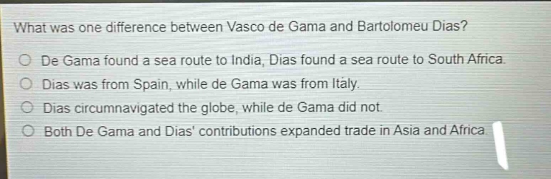 what was one difference between vasco de gama and bartolomeu dias?\nde gama found a sea route to india, dias found a sea route to south africa.\ndias was from spain, while de gama was from italy.\ndias circumnavigated the globe, while de gama did not.\nboth de gama and dias contributions expanded trade in asia and africa.