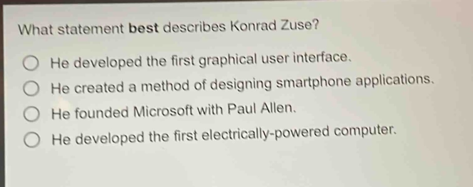 what statement best describes konrad zuse? he developed the first graphical user interface. he created a method of designing smartphone applications. he founded microsoft with paul allen. he developed the first electrically - powered computer.