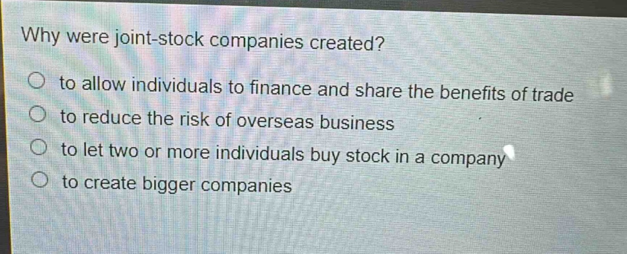 why were joint - stock companies created?\n○ to allow individuals to finance and share the benefits of trade\n○ to reduce the risk of overseas business\n○ to let two or more individuals buy stock in a company\n○ to create bigger companies