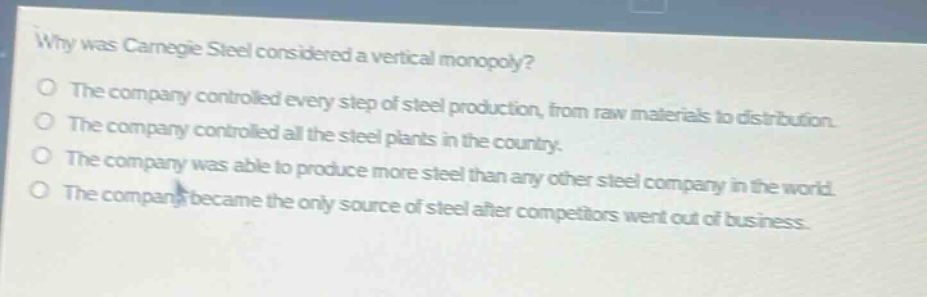 why was carnegie steel considered a vertical monopoly?\nthe company controlled every step of steel production, from raw materials to distribution.\nthe company controlled all the steel plants in the country.\nthe company was able to produce more steel than any other steel company in the world.\nthe company became the only source of steel after competitors went out of business.