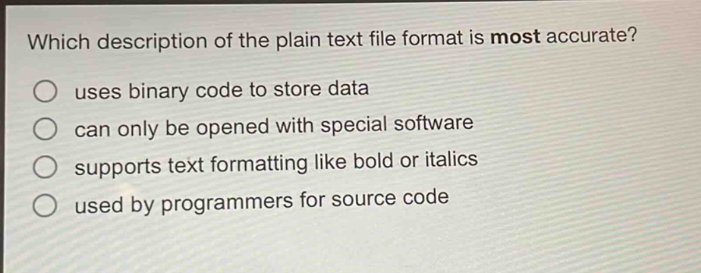 which description of the plain text file format is most accurate?\nuses binary code to store data\ncan only be opened with special software\nsupports text formatting like bold or italics\nused by programmers for source code