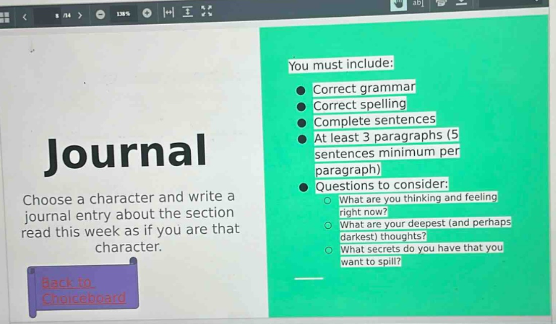 journal\nchoose a character and write a journal entry about the section read this week as if you are that character.\nyou must include:\n● correct grammar\n● correct spelling\n● complete sentences\n● at least 3 paragraphs (5 sentences minimum per paragraph)\n● questions to consider:\n○ what are you thinking and feeling right now?\n○ what are your deepest (and perhaps darkest) thoughts?\n○ what secrets do you have that you want to spill?\nback to choiceboard
